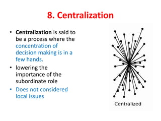 8. Centralization
• Centralization is said to
be a process where the
concentration of
decision making is in a
few hands.
• lowering the
importance of the
subordinate role
• Does not considered
local issues
 