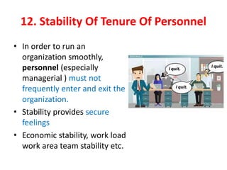 12. Stability Of Tenure Of Personnel
• In order to run an
organization smoothly,
personnel (especially
managerial ) must not
frequently enter and exit the
organization.
• Stability provides secure
feelings
• Economic stability, work load
work area team stability etc.
 