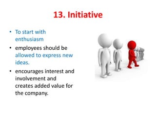 13. Initiative
• To start with
enthusiasm
• employees should be
allowed to express new
ideas.
• encourages interest and
involvement and
creates added value for
the company.
 