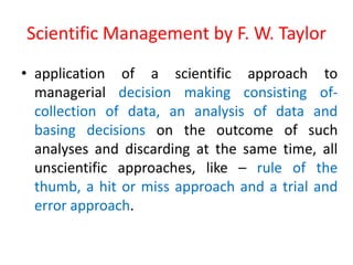 Scientific Management by F. W. Taylor
• application of a scientific approach to
managerial decision making consisting of-
collection of data, an analysis of data and
basing decisions on the outcome of such
analyses and discarding at the same time, all
unscientific approaches, like – rule of the
thumb, a hit or miss approach and a trial and
error approach.
 