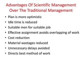 Advantages Of Scientific Management
Over The Traditional Management
• Plan is more optimistic
• Idle time is reduced
• Suitable men for suitable job
• Effective assignment avoids overlapping of work
• Cost reduction
• Material wastages reduced
• Unnecessary delays avoided
• Directs best method of work
 