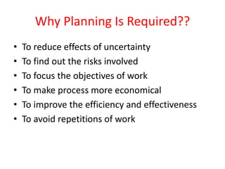 Why Planning Is Required??
• To reduce effects of uncertainty
• To find out the risks involved
• To focus the objectives of work
• To make process more economical
• To improve the efficiency and effectiveness
• To avoid repetitions of work
 