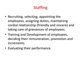 Staffing
• Recruiting, selecting, appointing the
employees, assigning duties, maintaining
cordial relationship (friendly and sincere) and
taking care of grievances of employees.
• Training and Development of employees,
deciding their remuneration, promotion and
increments.
• Evaluating their performance.
 