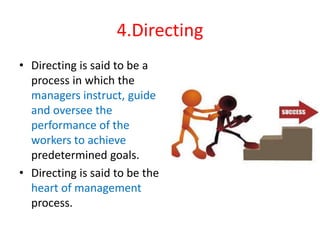 4.Directing
• Directing is said to be a
process in which the
managers instruct, guide
and oversee the
performance of the
workers to achieve
predetermined goals.
• Directing is said to be the
heart of management
process.
 