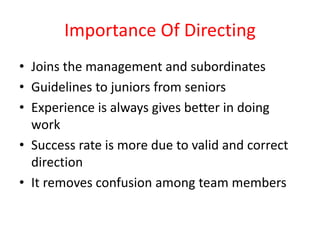 Importance Of Directing
• Joins the management and subordinates
• Guidelines to juniors from seniors
• Experience is always gives better in doing
work
• Success rate is more due to valid and correct
direction
• It removes confusion among team members
 