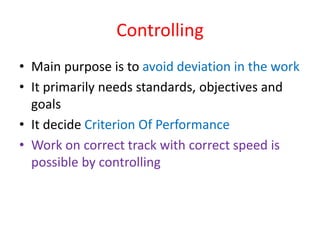 Controlling
• Main purpose is to avoid deviation in the work
• It primarily needs standards, objectives and
goals
• It decide Criterion Of Performance
• Work on correct track with correct speed is
possible by controlling
 