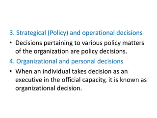 3. Strategical (Policy) and operational decisions
• Decisions pertaining to various policy matters
of the organization are policy decisions.
4. Organizational and personal decisions
• When an individual takes decision as an
executive in the official capacity, it is known as
organizational decision.
 
