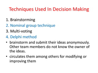 Techniques Used In Decision Making
1. Brainstorming
2. Nominal group technique
3. Multi-voting
4. Delphi method
• brainstorm and submit their ideas anonymously.
Other team members do not know the owner of
the ideas.
• circulates them among others for modifying or
improving them
 