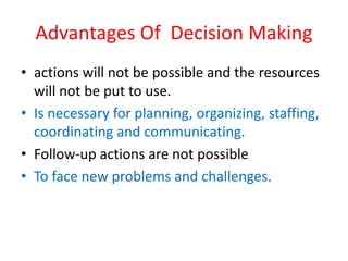 Advantages Of Decision Making
• actions will not be possible and the resources
will not be put to use.
• Is necessary for planning, organizing, staffing,
coordinating and communicating.
• Follow-up actions are not possible
• To face new problems and challenges.
 