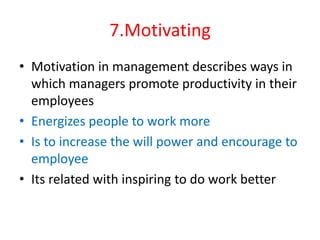 7.Motivating
• Motivation in management describes ways in
which managers promote productivity in their
employees
• Energizes people to work more
• Is to increase the will power and encourage to
employee
• Its related with inspiring to do work better
 