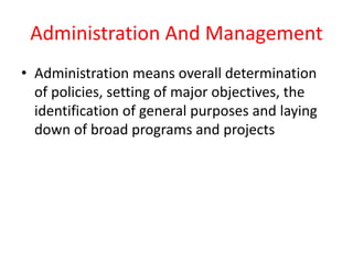 Administration And Management
• Administration means overall determination
of policies, setting of major objectives, the
identification of general purposes and laying
down of broad programs and projects
 