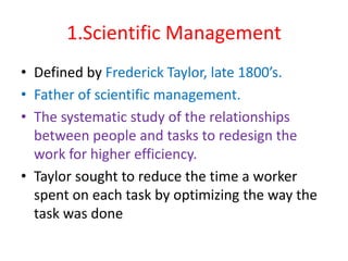 1.Scientific Management
• Defined by Frederick Taylor, late 1800’s.
• Father of scientific management.
• The systematic study of the relationships
between people and tasks to redesign the
work for higher efficiency.
• Taylor sought to reduce the time a worker
spent on each task by optimizing the way the
task was done
 