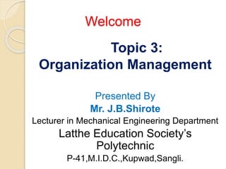 Welcome
Topic 3:
Organization Management
Presented By
Mr. J.B.Shirote
Lecturer in Mechanical Engineering Department
Latthe Education Society’s
Polytechnic
P-41,M.I.D.C.,Kupwad,Sangli.
 