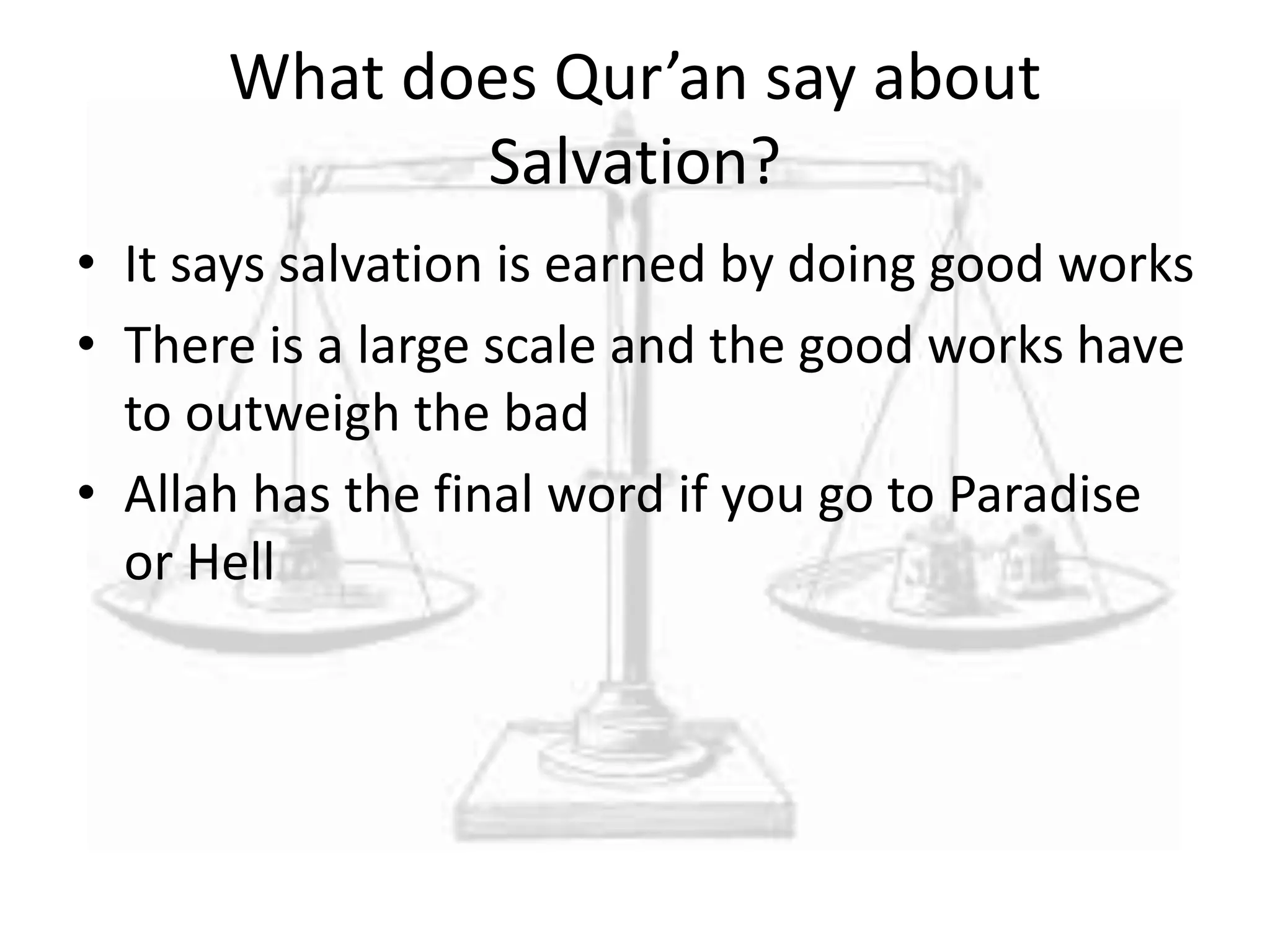 What does Qur’an say about
Salvation?
• It says salvation is earned by doing good works
• There is a large scale and the good works have
to outweigh the bad
• Allah has the final word if you go to Paradise
or Hell
 