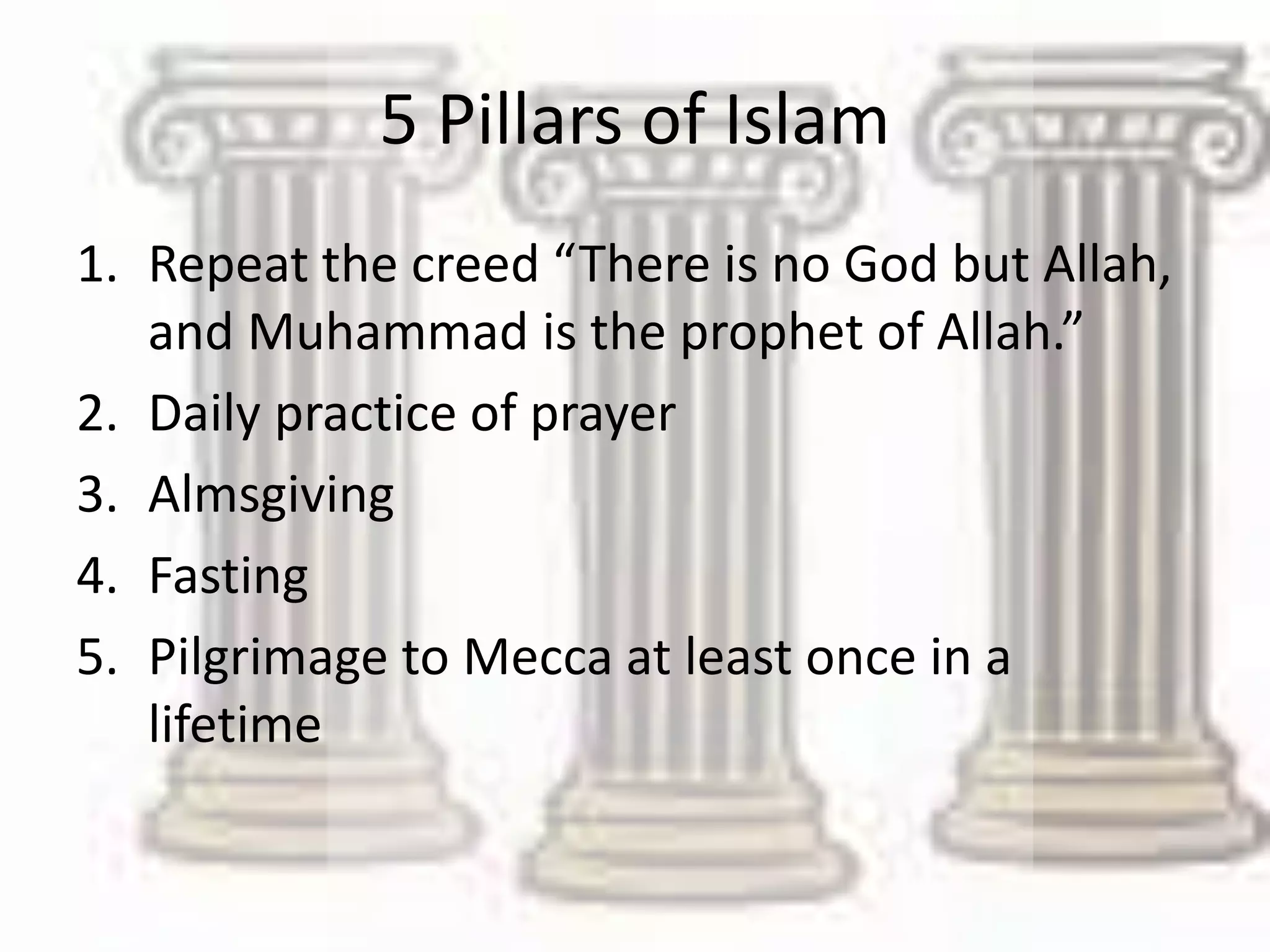 5 Pillars of Islam
1. Repeat the creed “There is no God but Allah,
and Muhammad is the prophet of Allah.”
2. Daily practice of prayer
3. Almsgiving
4. Fasting
5. Pilgrimage to Mecca at least once in a
lifetime
 