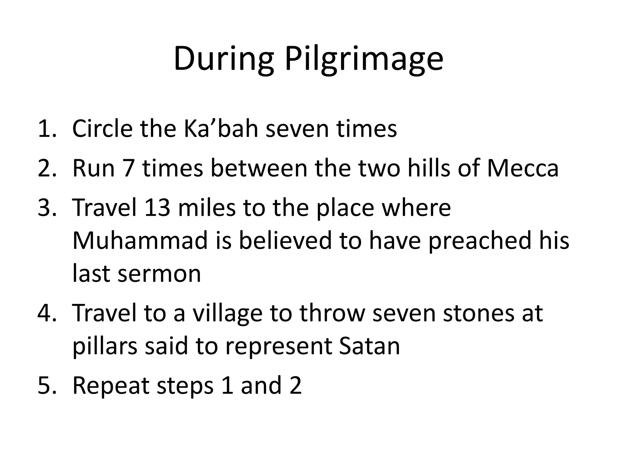 During Pilgrimage
1. Circle the Ka’bah seven times
2. Run 7 times between the two hills of Mecca
3. Travel 13 miles to the place where
Muhammad is believed to have preached his
last sermon
4. Travel to a village to throw seven stones at
pillars said to represent Satan
5. Repeat steps 1 and 2
 
