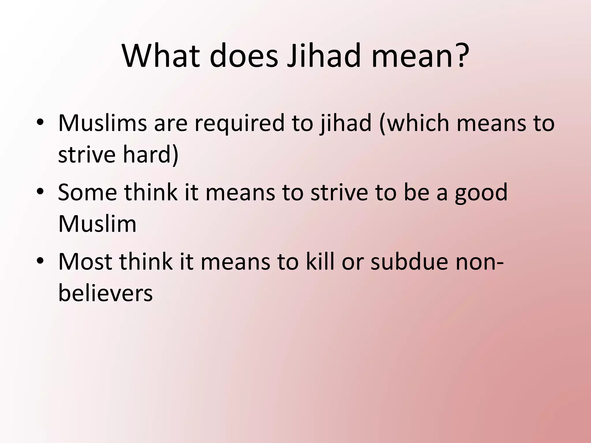 What does Jihad mean?
• Muslims are required to jihad (which means to
strive hard)
• Some think it means to strive to be a good
Muslim
• Most think it means to kill or subdue non-
believers
 