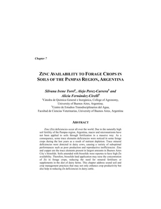 Chapter 7
ZINC AVAILABILITY TO FORAGE CROPS IN
SOILS OF THE PAMPAS REGION, ARGENTINA
Silvana Irene Torria
, Alejo Perez-Carrerab
and
Alicia Fernández-Cirellib
a
Cátedra de Química General e Inorgánica, College of Agronomy,
University of Buenos Aires, Argentina;
b
Centro de Estudios Transdisciplinarios del Agua,
Facultad de Ciencias Veterinarias, University of Buenos Aires, Argentina
ABSTRACT
Zinc (Zn) deficiencies occur all over the world. Due to the naturally high
soil fertility of the Pampas region, Argentina, macro and micronutrients have
not been applied to soils through fertilization in a massive way. As a
consequence, some trace elements deficiencies were noticed in some forage
crops during the last years as a result of nutrient depletion. Trace mineral
deficiencies were detected in dairy cows, causing a variety of suboptimal
performances such as poor production and reproductive inefficiencies. Zinc
and copper are the trace elements present in largest amounts in Buenos Aires
City´s biosolids. Soils amended with biosolids were reportes to have high Zn
availability. Therefore, biosolids land application may raise the concentration
of Zn in forage crops, reducing the need for mineral fertilisers or
supplements in the diet of dairy farms. This chapter address sound soil and
crop management practices that may not only enhance crop productivity but
also help in reducing Zn deficiencies in dairy cattle.
 