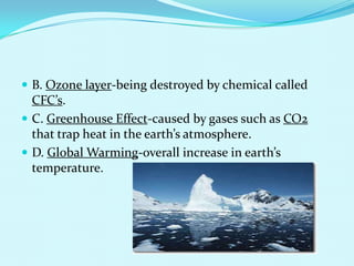 B. Ozone layer-being destroyed by chemical called CFC’s.C. Greenhouse Effect-caused by gases such as CO2 that trap heat in the earth’s atmosphere.D. Global Warming-overall increase in earth’s temperature.