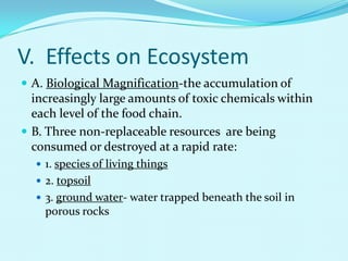 V.  Effects on EcosystemA. Biological Magnification-the accumulation of increasingly large amounts of toxic chemicals within each level of the food chain.B. Three non-replaceable resources  are being consumed or destroyed at a rapid rate:1. species of living things2. topsoil3. ground water- water trapped beneath the soil in porous rocks