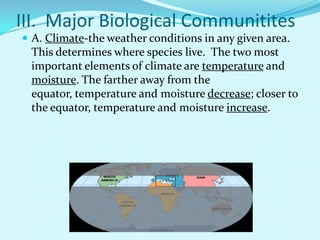 III.  Major Biological CommunititesA. Climate-the weather conditions in any given area.  This determines where species live.  The two most important elements of climate are temperature and moisture. The farther away from the equator, temperature and moisture decrease; closer to the equator, temperature and moisture increase.