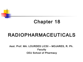 Chapter 18

RADIOPHARMACEUTICALS

Asst. Prof. MA. LOURDES LICSI – MOJARES, R. Ph.
                     Faculty
              CEU School of Pharmacy
 