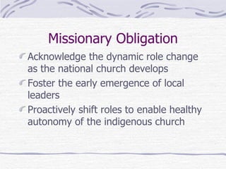 Missionary Obligation Acknowledge the dynamic role change as the national church develops Foster the early emergence of local leaders Proactively shift roles to enable healthy autonomy of the indigenous church 