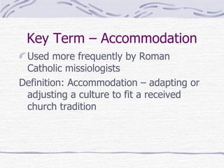 Key Term – Accommodation Used more frequently by Roman Catholic missiologists Definition: Accommodation – adapting or adjusting a culture to fit a received church tradition 