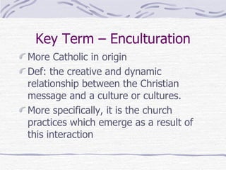 Key Term – Enculturation More Catholic in origin Def: the creative and dynamic relationship between the Christian message and a culture or cultures. More specifically, it is the church practices which emerge as a result of this interaction 