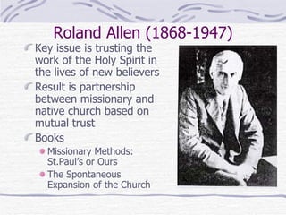Roland Allen (1868-1947) Key issue is trusting the work of the Holy Spirit in the lives of new believers Result is partnership between missionary and native church based on mutual trust Books Missionary Methods: St.Paul’s or Ours The Spontaneous Expansion of the Church 