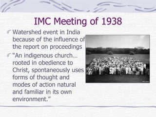 IMC Meeting of 1938 Watershed event in India because of the influence of the report on proceedings “ An indigenous church…rooted in obedience to Christ, spontaneously uses forms of thought and modes of action natural and familiar in its own environment.” 