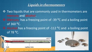 Liquidsinthermometers
 Two liquids that are commonly used in thermometers are
mercury and alcohol.
 Mercury has a freezing point of -39 ⁰C and a boiling point
of 360 ⁰C.
 Alcohol has a freezing point of -112 ⁰C and a boiling point
of 78 ⁰C.
 