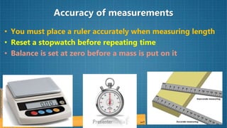 Accuracy of measurements
• You must place a ruler accurately when measuring length
• Reset a stopwatch before repeating time
• Balance is set at zero before a mass is put on it
 