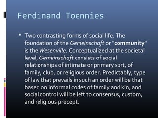 Ferdinand Toennies
 Two contrasting forms of social life. The
foundation of the Gemeinschaft or "community"
is the Wesenville. Conceptualized at the societal
level, Gemeinschaft consists of social
relationships of intimate or primary sort, of
family, club, or religious order. Predictably, type
of law that prevails in such an order will be that
based on informal codes of family and kin, and
social control will be left to consensus, custom,
and religious precept.
 