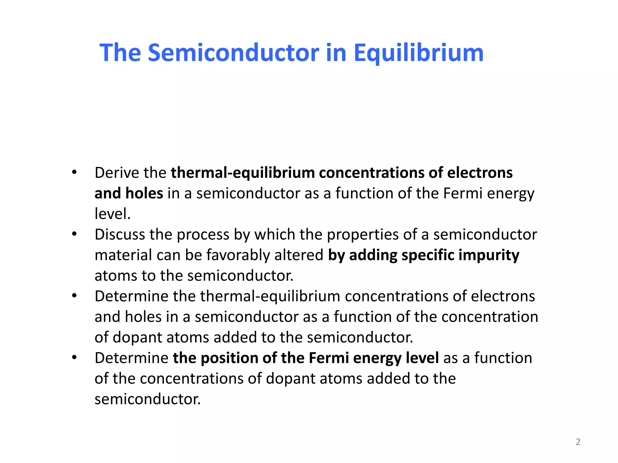 The Semiconductor in Equilibrium
• Derive the thermal-equilibrium concentrations of electrons
and holes in a semiconductor as a function of the Fermi energy
level.
• Discuss the process by which the properties of a semiconductor
material can be favorably altered by adding specific impurity
atoms to the semiconductor.
• Determine the thermal-equilibrium concentrations of electrons
and holes in a semiconductor as a function of the concentration
of dopant atoms added to the semiconductor.
• Determine the position of the Fermi energy level as a function
of the concentrations of dopant atoms added to the
semiconductor.
2
 