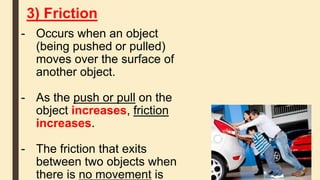 3) Friction
- Occurs when an object
(being pushed or pulled)
moves over the surface of
another object.
- As the push or pull on the
object increases, friction
increases.
- The friction that exits
between two objects when
there is no movement is
 