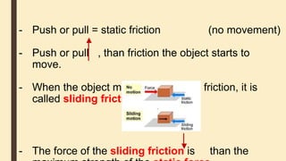 - Push or pull = static friction (no movement)
- Push or pull , than friction the object starts to
move.
- When the object moves there is still friction, it is
called sliding friction.
- The force of the sliding friction is than the
 