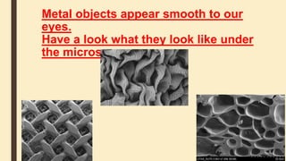Metal objects appear smooth to our
eyes.
Have a look what they look like under
the microscope.
 