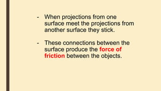 - When projections from one
surface meet the projections from
another surface they stick.
- These connections between the
surface produce the force of
friction between the objects.
 