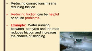 - Reducing connections means
reducing friction.
- Reducing friction can be helpful
or cause problems.
- Example: Water running
between car tyres and the road
reduces friction and increases
the chance of skidding.
 