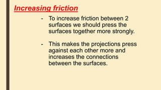 Increasing friction
- To increase friction between 2
surfaces we should press the
surfaces together more strongly.
- This makes the projections press
against each other more and
increases the connections
between the surfaces.
 