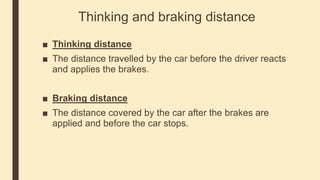 Thinking and braking distance
■ Thinking distance
■ The distance travelled by the car before the driver reacts
and applies the brakes.
■ Braking distance
■ The distance covered by the car after the brakes are
applied and before the car stops.
 