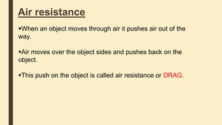 Air resistance
When an object moves through air it pushes air out of the
way.
Air moves over the object sides and pushes back on the
object.
This push on the object is called air resistance or DRAG.
 