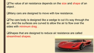 The value of air resistance depends on the size and shape of an
object .
Many cars are designed to move with low resistance.
The cars body is designed like a wedge to cut it’s way through the
air . And the surfaces are curved to allow the air to flow over the
sides with minimum drag .
Shapes that are designed to reduce air resistance are called
streamlined shapes.
 