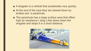 ■ A dragster is a vehicle that accelerates very quickly.
■ At the end of the race they are slowed down by
brakes and a parachute.
■ The parachute has a large surface area that offers
high air resistance ( drag ) that slows down the
dragster and stops it in a short distance.’
 