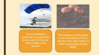 The air resistance
produced by a parachute
is also used to bring sky
divers safely to the
ground.
The resistance of the gases
in the atmosphere of other
planets in the solar system is
used to land space probes
safely.
 