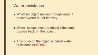 Water resistance
■ When an object moves through water it
pushes water out of the way.
■ Water moves over the object sides and
pushes back on the object .
■ This push on the object is called water
resistance or DRAG.
 