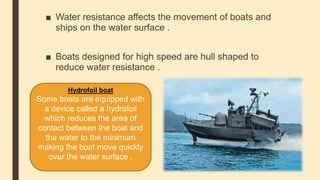 ■ Water resistance affects the movement of boats and
ships on the water surface .
■ Boats designed for high speed are hull shaped to
reduce water resistance .
Hydrofoil boat
Some boats are equipped with
a device called a hydrofoil
which reduces the area of
contact between the boat and
the water to the minimum
making the boat move quickly
over the water surface .
 