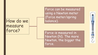 Force is measured in
Newton (N). The more
Newton, the bigger the
force.
How do we
measure
force?
Force can be measured
using a Newton meter
(Force meter/spring
balance).
 