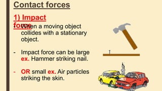Contact forces
1) Impact
force- When a moving object
collides with a stationary
object.
- Impact force can be large
ex. Hammer striking nail.
- OR small ex. Air particles
striking the skin.
 